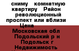 сниму 1 комнатную квартиру › Район ­ революционный проспект или вблизи › Цена ­ 15 000 - Московская обл., Подольский р-н, Подольск г. Недвижимость » Квартиры сниму   